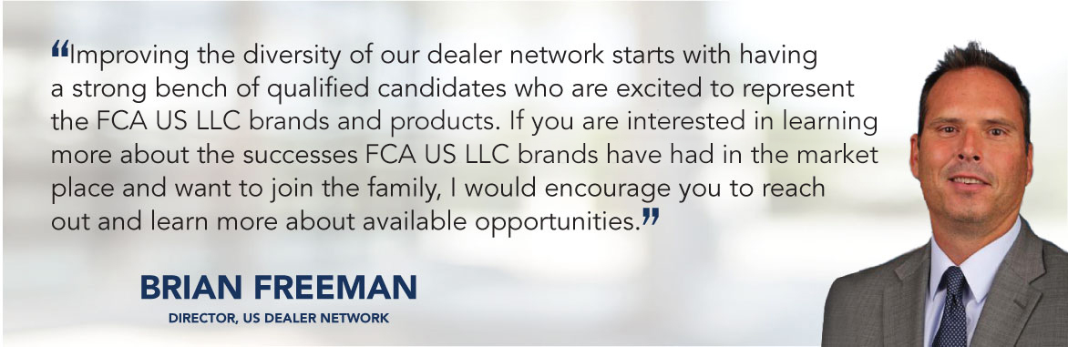 Improving the diversity of our dealer network starts with having a strong bench of qualified candidates who are excited to represent the FCA US LLC brands and products.  If you are interested in learning more about the successes FCA US LLC brands have had in the market place and want to join the family, I would encourage you to reach out and learn more about available opportunities. - Brian Freeman