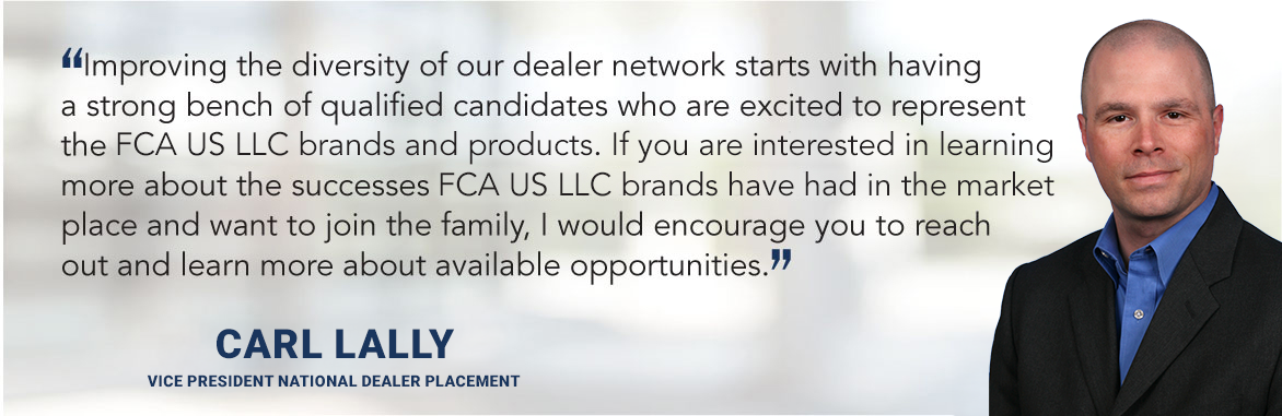 Improving the diversity of our dealer network starts with having a strong bench of qualified candidates who are excited to represent the FCA US LLC brands and products.  If you are interested in learning more about the successes FCA US LLC brands have had in the market place and want to join the family, I would encourage you to reach out and learn more about available opportunities. - Carl Lally