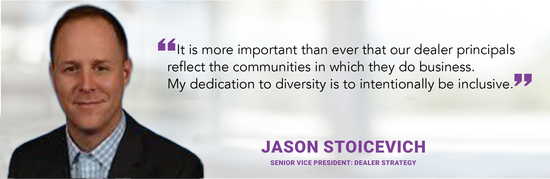 It is more important than ever that our dealer principals reflect the communities in which they do business. My dedication to diversity is to intentionally be inclusive. - Jason Stoicevich
