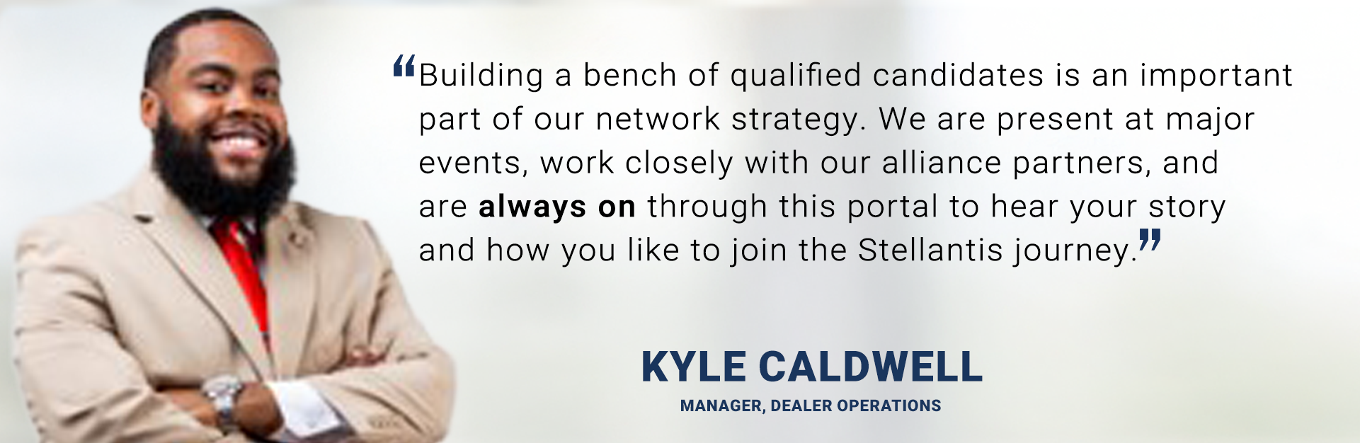 Building a bench of qualified candidates is an important part of our network strategy. We are present at major events, work closely with our alliance partners, and are always on through this portal to hear your story and how you like to join the Stellantis journey. - Kyle Caldwell
