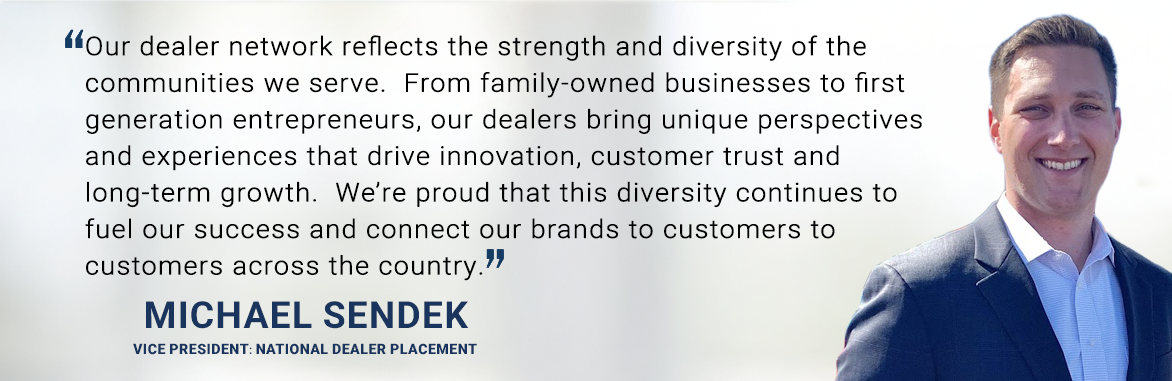 Our dealer network reflects the strength and diversity of the communities we serve.  From family-owned businesses to first generation entrepreneurs, our dealers bring unique perspectives and experiences that drive innovation, customer trust and long-term growth.  We’re proud that this diversity continues to fuel our success and connect our brands to customers to customers across the country. - Michael Sendek