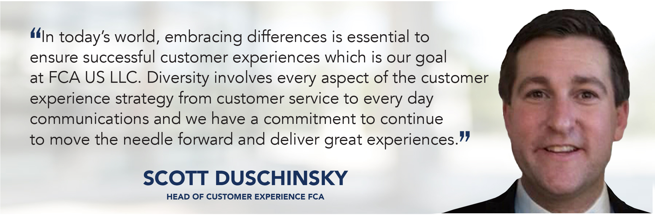 In today’s world, embracing differences is essential to ensure successful customer experiences which is our goal at FCA US LLC. Diversity involves every aspect of the customer experience strategy from customer service to every day communications and we have a commitment to continue to move the needle forward and deliver great experiences. - Scott Duschinsky